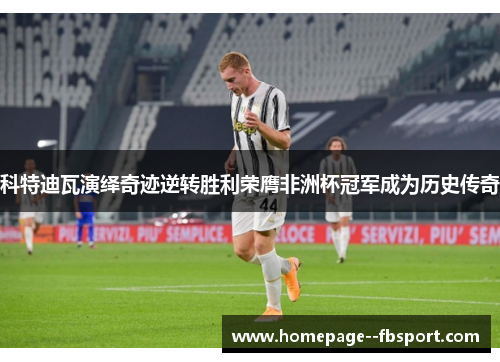 科特迪瓦演绎奇迹逆转胜利荣膺非洲杯冠军成为历史传奇